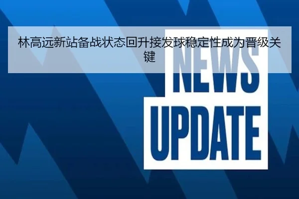 林高远新站备战状态回升接发球稳定性成为晋级关键