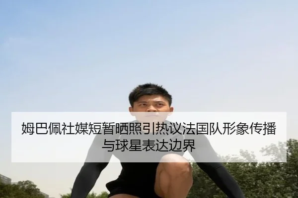 姆巴佩社媒短暂晒照引热议法国队形象传播与球星表达边界